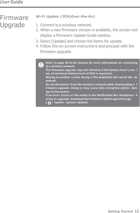 Refer to page 45 of the manual for more information on connecting  to a wireless network. The firmware upgrade may not initialize  if the battery level is too  low. (A minimum battery level of 50% is required.) Moving to another screen during a file download will cancel the  download. Do not disconnect from the wireless network while downloading a  firmware upgrade. Doing so may cause data  corruption and/or  damage to the system. If an error  occurs or the notice in the Notification Bar disappears  during an upgrade, download the firmware update again through [      -  Update -  System Update]. User Guide Wi-Fi Update / OTA (Over-the-Air) 1. Connect to a wireless network. 2. When a new firmware version is available, the screen will  display a Firmware Update Guide window. 3. Select [Update] and choose the items for update. 4. Follow the on-screen instructions and proceed with the  firmware upgrade. Firmware  Upgrade Getting  Started  11 