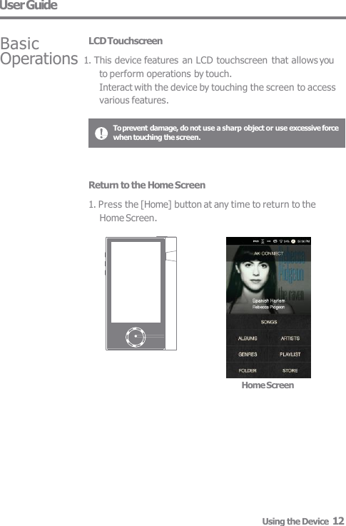 To prevent damage, do not use a sharp object or use excessive force  when touching the screen. Basic LCD Touchscreen Operations 1. This device features an LCD touchscreen that allows you  to perform operations by touch. Interact with the device by touching the screen to access  various features. User Guide Home Screen Using the Device  12 Return to the Home Screen 1. Press the [Home] button at any time to return to the  Home Screen. 