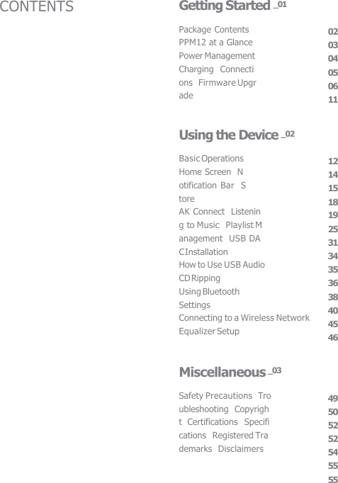 Package Contents  PPM12 at a Glance  Power Management  Charging  Connections  Firmware Upgrade 02 03 04 05 06 11 Getting Started _01 Basic Operations  Home Screen  Notification Bar  Store AK Connect  Listening to Music  Playlist Management  USB DAC Installation How to Use USB Audio  CD Ripping Using Bluetooth  Settings Connecting to a Wireless Network  Equalizer Setup 12 14 15 18 19 25 31 34 35 36 38 40 45 46 Using the Device _02 Safety Precautions  Troubleshooting  Copyright  Certifications  Specifications  Registered Trademarks  Disclaimers 49 50 52 52 54 55 55 Miscellaneous _03 CONTENTS 