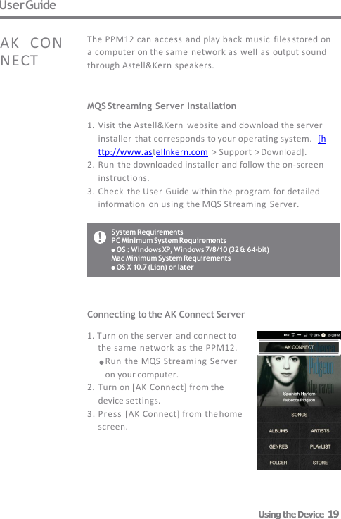 System Requirements PC Minimum System Requirements OS : Windows XP, Windows 7/8/10 (32 &amp; 64-bit)  Mac Minimum System Requirements OS X 10.7 (Lion) or later User Guide MQS Streaming Server Installation 1. Visit the Astell&amp;Kern  website and download the server  installer that corresponds to your operating system.  [http://www.astellnkern.com &gt; Support &gt; Download]. 2. Run the downloaded installer and follow the on-screen   instructions. 3. Check  the User Guide within the program for detailed  information  on using the MQS Streaming  Server. The PPM12 can  access and play back music  files stored on  a computer on the same network as well as output sound  through Astell&amp;Kern speakers. AK  CONNECT Connecting to the AK Connect Server  1. Turn on the server  and connect to          the same network as the PPM12.  Run the MQS  Streaming  Server  on your computer. 2. Turn on [AK Connect] from the  device settings. 3. Press  [AK Connect] from the home  screen. Using the Device  19 