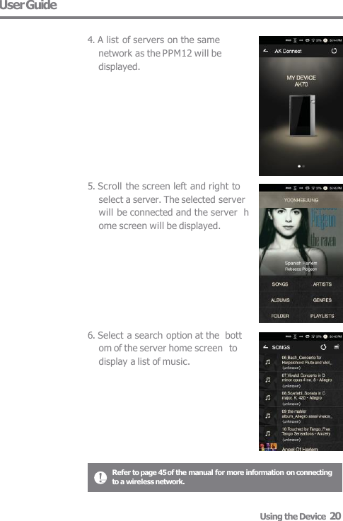 User Guide  4. A list of servers on the same  network as the PPM12 will be  displayed. 5. Scroll the screen left and right to  select a server. The selected server  will be connected and the server  home screen will be displayed. 6. Select a search option at the  bottom of the server home screen  to display a list of music. Refer to page 45 of the manual for more information on connecting  to a wireless network. Using the Device  20 