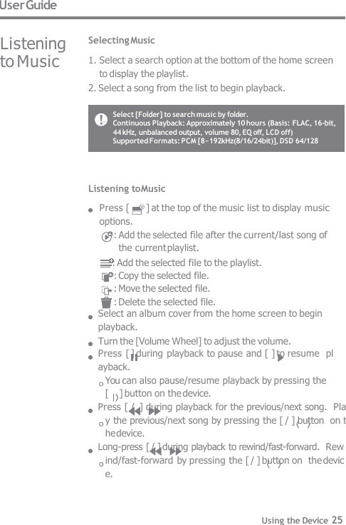 User Guide Listening  to Music Selecting Music 1. Select a search option at the bottom of the home screen  to display the playlist. 2. Select a song from the list to begin playback. Listening to Music Press [  ] at the top of the music list to display music  options. : Add the selected file after the current/last song of  the current playlist.      : Add the selected file to the playlist. : Copy the selected file. : Move the selected file. : Delete the selected file. Select an album cover from the home screen to begin  playback. Turn the [Volume Wheel] to adjust the volume. Press [ ] during playback to pause and [ ] to resume  playback. You can also pause/resume playback by pressing the  [     ] button on the device. Press [ /  ] during playback for the previous/next song.  Play the previous/next song by pressing the [ / ] button  on the device. Long-press [ / ] during playback to rewind/fast-forward.  Rewind/fast-forward by pressing the [ / ] button on  the device. Select [Folder] to search music by folder. Continuous Playback: Approximately 10 hours (Basis: FLAC, 16-bit,  44 kHz, unbalanced output, volume 80, EQ off, LCD off) Supported Formats: PCM [8~192kHz(8/16/24bit)], DSD 64/128 Using the Device 25 