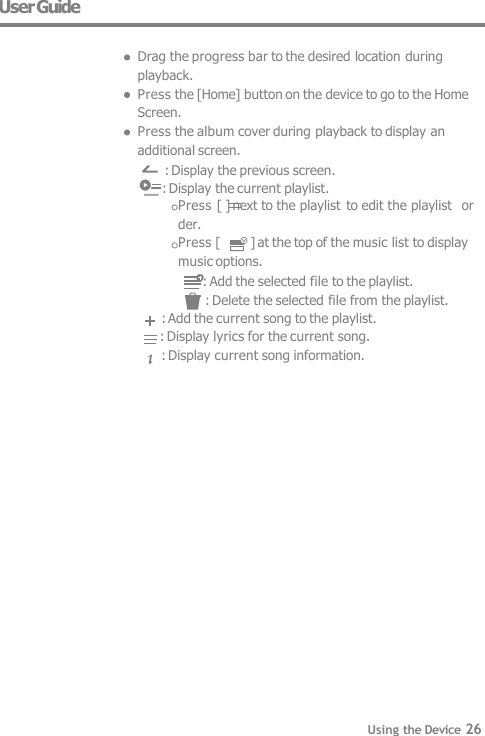 User Guide  Drag the progress bar to the desired location during  playback. Press the [Home] button on the device to go to the Home  Screen. Press the album cover during playback to display an  additional screen. : Display the previous screen.      : Display the current playlist. Press [ ] next to the playlist  to edit the playlist  order. Press [  ] at the top of the music list to display  music options.      : Add the selected file to the playlist. : Delete the selected file from the playlist. : Add the current song to the playlist.     : Display lyrics for the current song. : Display current song information. Using the Device 26 