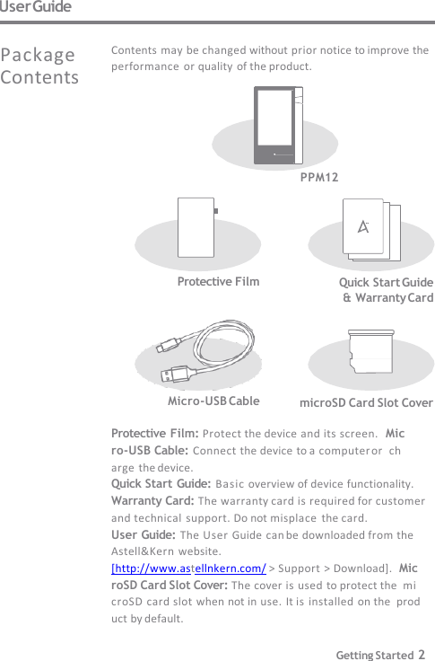 User Guide PPM12 microSD Card Slot Cover Micro-USB Cable Protective Film: Protect the device and its screen.  Micro-USB Cable: Connect the device to a computer or  charge  the device. Quick Start Guide: Basic overview of device functionality.  Warranty Card: The warranty card is required for customer   and technical  support. Do not misplace  the card. User Guide: The User Guide  can be downloaded from the  Astell&amp;Kern website. [http://www.astellnkern.com/ &gt; Support &gt; Download].  MicroSD Card Slot Cover: The cover is used to protect the  microSD card slot when not in use. It is installed  on the  product by default. Contents may be changed without prior notice to improve the  performance or quality  of the product. Package  Contents  Protective Film Quick Start Guide  &amp; Warranty Card Getting Started 2 