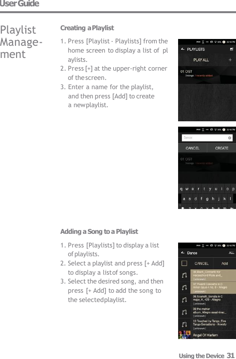 User Guide Playlist  Manage-  ment Using the Device  31 Creating a Playlist 1. Press [Playlist - Playlists] from the  home screen to display a list of  playlists. 2. Press [+] at the upper-right corner  of the screen. 3. Enter a name for the playlist,  and then press [Add] to create  a new playlist. Adding a Song to a Playlist 1. Press [Playlists] to display a list  of playlists. 2. Select a playlist and press [+ Add]  to display a list of songs. 3. Select the desired song, and then  press [+ Add] to add the song to  the selected playlist. 