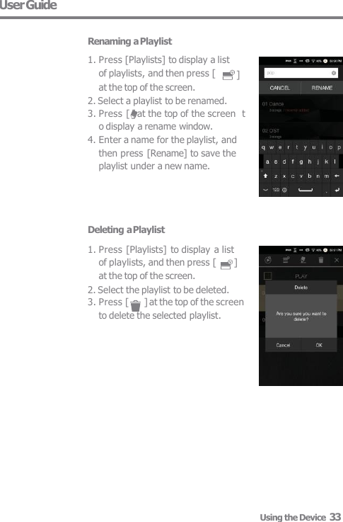 User Guide  Renaming a Playlist Deleting a Playlist 1. Press [Playlists] to display a list  of playlists, and then press [  ]  at the top of the screen. 2. Select the playlist to be deleted. 3. Press [  ] at the top of the screen  to delete the selected playlist. ] 1. Press [Playlists] to display a list  of playlists, and then press [ at the top of the screen. 2. Select a playlist to be renamed. 3. Press [ ] at the top of the screen  to display a rename window. 4. Enter a name for the playlist, and  then press [Rename] to save the  playlist under a new name. Using the Device  33 