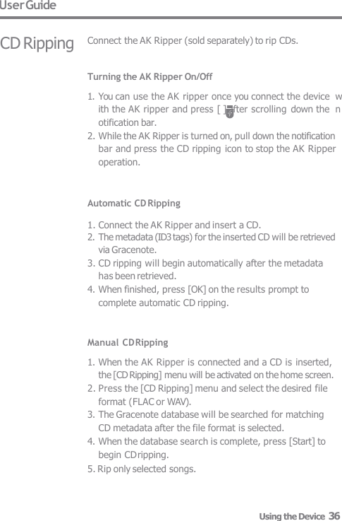 User Guide CD Ripping Connect the AK Ripper (sold separately) to rip CDs. Turning the AK Ripper On/Off 1. You can use the AK ripper once you connect the device  with the AK ripper and press [ ] after scrolling  down the  notification bar. 2. While the AK Ripper is turned on, pull down the notification  bar and press the CD ripping icon to stop the AK Ripper  operation.   Automatic CD Ripping  1. Connect the AK Ripper and insert a CD. 2. The metadata (ID3 tags) for the inserted CD will be retrieved  via Gracenote. 3. CD ripping will begin automatically after the metadata  has been retrieved. 4. When finished, press [OK] on the results prompt to  complete automatic CD ripping.   Manual CD Ripping 1. When the AK Ripper is connected and a CD is inserted,  the [CD Ripping] menu will be activated on the home screen. 2. Press the [CD Ripping] menu and select the desired file  format (FLAC or WAV). 3. The Gracenote database will be searched for matching  CD metadata after the file format is selected. 4. When the database search is complete, press [Start] to  begin CD ripping. 5. Rip only selected songs. Using the Device  36 