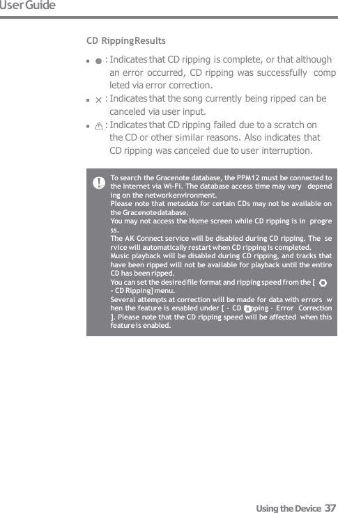 To search the Gracenote database, the PPM12 must be connected to  the Internet via Wi-Fi. The database access time may vary   depending on the network environment. Please note that metadata for certain CDs may not be available on  the Gracenote database. You may not access the Home screen while CD ripping is in  progress. The AK Connect service will be disabled during CD ripping. The  service will automatically restart when CD ripping is completed. Music playback will be disabled during CD ripping, and tracks that  have been ripped will not be available for playback until the entire  CD has been ripped. You can set the desired file format and ripping speed from the [ - CD Ripping] menu. Several attempts at correction will be made for data with errors  when the feature is enabled under [ - CD Ripping - Error  Correction]. Please note that the CD ripping speed will be affected  when this feature is enabled. User Guide  CD Ripping Results : Indicates that CD ripping is complete, or that although  an error occurred,  CD ripping was successfully  completed via error correction. : Indicates that the song currently being ripped can be  canceled via user input. : Indicates that CD ripping failed due to a scratch on  the CD or other similar reasons. Also indicates that  CD ripping was canceled due to user interruption. Using the Device  37 