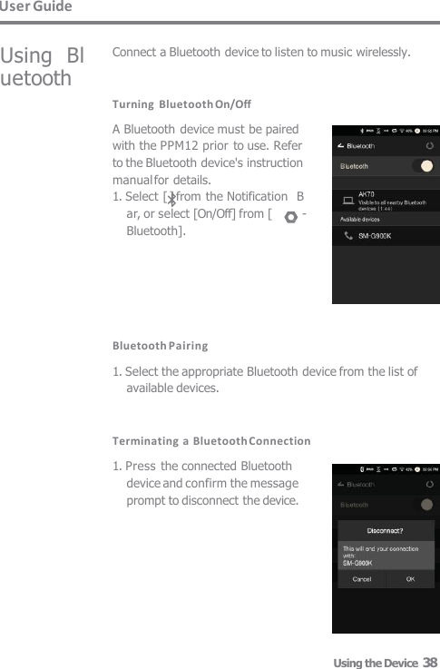 User Guide Using  Bluetooth Connect a Bluetooth device to listen to music wirelessly. Turning  Bluetooth On/Off A Bluetooth device must be paired  with the PPM12 prior to use. Refer  to the Bluetooth device&apos;s instruction  manual for details. 1. Select [ ] from the Notification  Bar, or select [On/Off] from [  -  Bluetooth]. Bluetooth Pairing 1. Select the appropriate Bluetooth device from the list of  available devices. Terminating a Bluetooth Connection 1. Press the connected Bluetooth  device and confirm the message  prompt to disconnect the device. Using the Device  38 