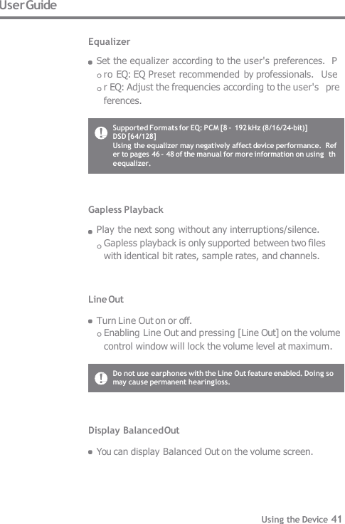 Gapless Playback Play the next song without any interruptions/silence.  Gapless playback is only supported between two files  with identical bit rates, sample rates, and channels. Line Out  Turn Line Out on or off. Enabling Line Out and pressing [Line Out] on the volume  control window will lock the volume level at maximum. User Guide  Equalizer Set the equalizer according to the user&apos;s preferences.  Pro EQ: EQ Preset recommended  by professionals.  User EQ: Adjust the frequencies according to the user&apos;s  preferences. Display Balanced Out  You can display Balanced Out on the volume screen. Do not use earphones with the Line Out feature enabled. Doing so  may cause permanent hearing loss. Supported Formats for EQ: PCM [8 – 192 kHz (8/16/24-bit)]  DSD [64/128] Using the equalizer may negatively affect device performance.  Refer to pages 46 - 48 of the manual for more information on using  the equalizer. Using the Device 41 