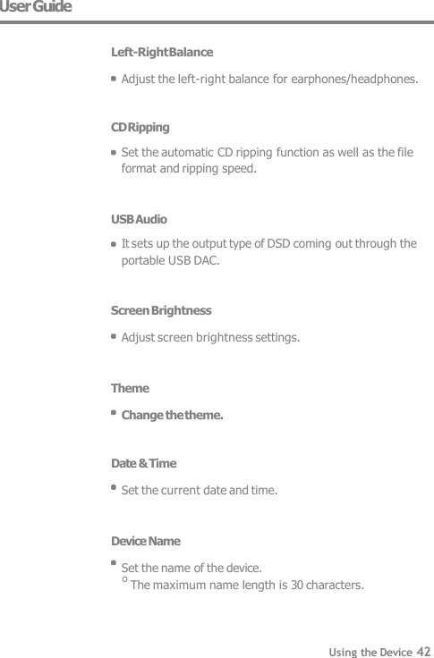 User Guide  Left-Right Balance  Adjust the left-right balance for earphones/headphones.   CD Ripping Set the automatic CD ripping function as well as the file  format and ripping speed.   USB Audio It sets up the output type of DSD coming out through the  portable USB DAC.   Screen Brightness  Adjust screen brightness settings.   Theme  Change the theme.   Date &amp; Time  Set the current date and time.   Device Name  Set the name of the device. The maximum name length is 30 characters. Using the Device 42 