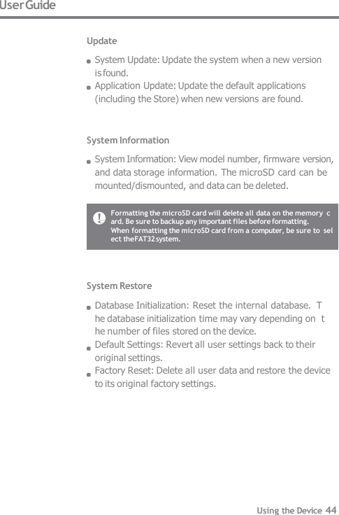 System Information System Information: View model number, firmware version, and data storage information. The microSD card can be  mounted/dismounted, and data can be deleted. System Restore Database Initialization: Reset the internal database.  The database initialization time may vary depending on  the number of files stored on the device. Default Settings: Revert all user settings back to their  original settings. Factory Reset: Delete all user data and restore the device  to its original factory settings. User Guide Update System Update: Update the system when a new version is found. Application Update: Update the default applications   (including the Store) when new versions are found. Formatting the microSD card will delete all data on the memory  card. Be sure to backup any important files before formatting. When formatting the microSD card from a computer, be sure to  select the FAT32 system. Using the Device 44 