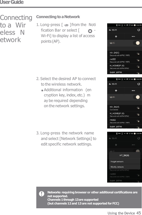 to a  Wireless  Network 2. Select the desired AP to connect  to the wireless network. Additional information  (encryption key, index, etc.)  may be required depending  on the network settings. 3. Long-press  the network name  and select [Network Settings] to  edit specific network settings. User Guide  Connecting  Connecting to a Network 1. Long-press [  ] from the  Notification Bar or select [  -  Wi-Fi] to display a list of access  points (AP). Networks requiring browser or other additional certifications are  not supported. Channels 1 through 13 are supported (but channels 12 and 13 are not supported for FCC)  Using the Device 45 