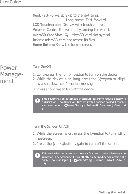 This device has an automatic shutdown feature to reduce battery  consumption. The device will turn off after a defined period if there  is no user input. [ - Power Saving - Automatic Shutdown] (See p.  43) This device has an automatic timeout feature to reduce battery  consumption. The screen will turn off after a defined period of time  if there is no user input. [ - Power Saving - Screen Timeout] (See  p. 43) Turn the Screen On/Off 1. While the screen is on, press the [ ] button to turn  off the screen. 2. Press the [          ] button again to turn off the screen. Turn On/Off 1. Long-press the [          ] button to turn on the device. 2. While the device is on, long-press the [ ] button to  display a shutdown confirmation message. 3. Press [Confirm] to turn off the device. Power  Manage-  ment User Guide  Next/Fast-Forward: Skip to the next song. Long press: Fast-forward.   LCD Touchscreen: Display with touch control.     Volume: Control the volume by turning the wheel. microSD Card Slot:      -  microSD card slot symbol Insert a microSD card and access its files. Home Button: Show the home screen. Getting Started 4 