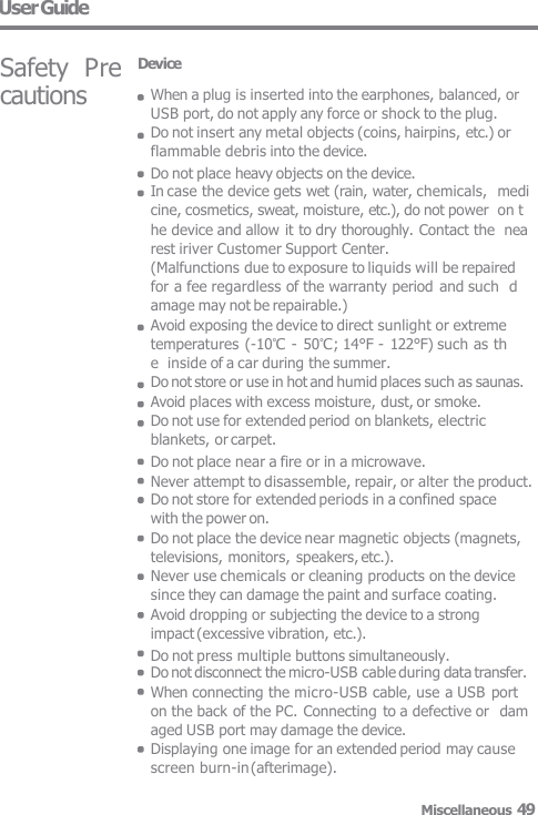 User Guide Safety  Precautions Device When a plug is inserted into the earphones, balanced, or  USB port, do not apply any force or shock to the plug. Do not insert any metal objects (coins, hairpins, etc.) or  flammable debris into the device. Do not place heavy objects on the device. In case the device gets wet (rain, water, chemicals,  medicine, cosmetics, sweat, moisture, etc.), do not power  on the device and allow it to dry thoroughly. Contact the  nearest iriver Customer Support Center. (Malfunctions due to exposure to liquids will be repaired   for a fee regardless of the warranty period and such  damage may not be repairable.) Avoid exposing the device to direct sunlight or extreme  temperatures (-10℃ - 50℃; 14°F - 122°F) such as the  inside of a car during the summer. Do not store or use in hot and humid places such as saunas.  Avoid places with excess moisture, dust, or smoke. Do not use for extended period on blankets, electric  blankets, or carpet. Do not place near a fire or in a microwave. Never attempt to disassemble, repair, or alter the product. Do not store for extended periods in a confined space  with the power on. Do not place the device near magnetic objects (magnets,  televisions, monitors, speakers, etc.). Never use chemicals or cleaning products on the device  since they can damage the paint and surface coating. Avoid dropping or subjecting the device to a strong  impact (excessive vibration, etc.). Do not press multiple buttons simultaneously. Do not disconnect the micro-USB cable during data transfer.  When connecting the micro-USB cable, use a USB port  on the back of the PC. Connecting to a defective or  damaged USB port may damage the device. Displaying one image for an extended period may cause  screen burn-in (afterimage). Miscellaneous 49 