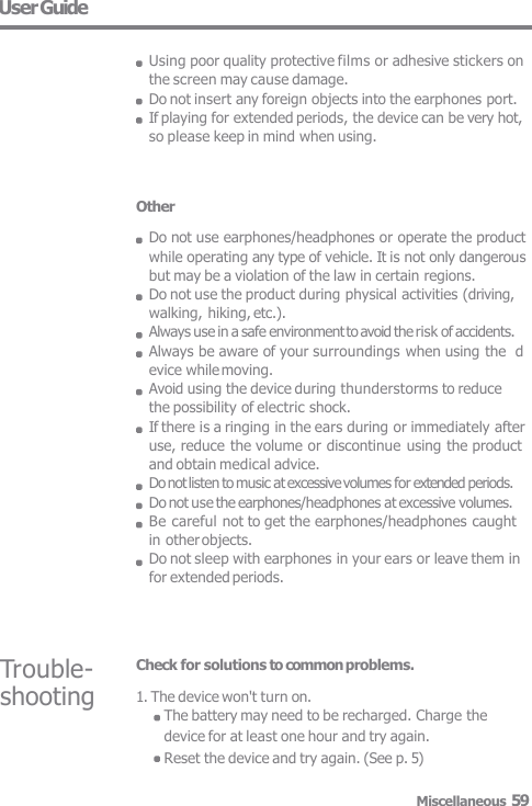 Other Do not use earphones/headphones or operate the product  while operating any type of vehicle. It is not only dangerous  but may be a violation of the law in certain regions. Do not use the product during physical activities (driving,  walking, hiking, etc.). Always use in a safe environment to avoid the risk of accidents.  Always be aware of your surroundings when using the  device while moving. Avoid using the device during thunderstorms to reduce  the possibility of electric shock. If there is a ringing in the ears during or immediately after use, reduce the volume or discontinue using the product  and obtain medical advice. Do not listen to music at excessive volumes for extended periods.  Do not use the earphones/headphones at excessive volumes.  Be careful not to get the earphones/headphones caught  in other objects. Do not sleep with earphones in your ears or leave them in for extended periods. Trouble-  shooting Check for solutions to common problems. 1. The device won&apos;t turn on. The battery may need to be recharged. Charge thedevice for at least one hour and try again. Reset the device and try again. (See p. 5) User Guide Using poor quality protective films or adhesive stickers on  the screen may cause damage. Do not insert any foreign objects into the earphones port.  If playing for extended periods, the device can be very hot,  so please keep in mind when using. Miscellaneous 59 