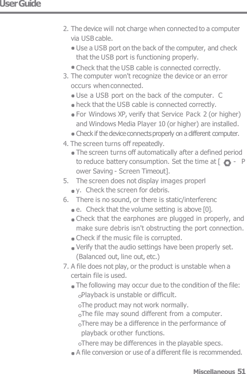 User Guide 2. The device will not charge when connected to a computer via USB cable.Use a USB port on the back of the computer, and checkthat the USB port is functioning properly.Check that the USB cable is connected correctly. 3. The computer won&apos;t recognize the device or an erroroccurs when connected. Use a USB port on the back of the computer.  Check that the USB cable is connected correctly. For Windows XP, verify that Service Pack 2 (or higher)and Windows Media Player 10 (or higher) are installed. Check if the device connects properly on a different computer. 4. The screen turns off repeatedly. The screen turns off automatically after a defined periodto reduce battery consumption. Set the time at [  -  Power Saving - Screen Timeout]. 5. The screen does not display images properly.  Check the screen for debris. 6. There is no sound, or there is static/interference. Check that the volume setting is above [0]. Check that the earphones are plugged in properly, andmake sure debris isn&apos;t obstructing the port connection.Check if the music file is corrupted. Verify that the audio settings have been properly set.(Balanced out, line out, etc.) 7. A file does not play, or the product is unstable when acertain file is used. The following may occur due to the condition of the file:Playback is unstable or difficult. The product may not work normally. The file may sound different from a computer.  There may be a difference in the performance of  playback or other functions. There may be differences in the playable specs. A file conversion or use of a different file is recommended. Miscellaneous 51 