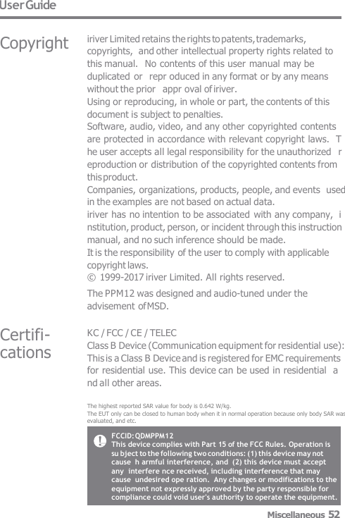 User Guide Certifi-  cations Copyright iriver Limited retains the rights to patents, trademarks, copyrights,  and other intellectual property rights related to this manual.  No contents of this user manual may be duplicated or  repr oduced in any format or by any means without the prior   appr oval of iriver. Using or reproducing, in whole or part, the contents of this  document is subject to penalties. Software, audio, video, and any other copyrighted contents  are protected in accordance with relevant copyright laws.  T he user accepts all legal responsibility for the unauthorized   r eproduction or distribution of the copyrighted contents from  this product. Companies, organizations, products, people, and events  used in the examples are not based on actual data. iriver has no intention to be associated with any company,  i nstitution, product, person, or incident through this instruction  manual, and no such inference should be made. It is the responsibility of the user to comply with applicable  copyright laws. © 1999-2017 iriver Limited. All rights reserved. The PPM12 was designed and audio-tuned under the  advisement of MSD. KC / FCC / CE / TELEC Class B Device (Communication equipment for residential use):  This is a Class B Device and is registered for EMC requirements  for residential use. This device can be used in residential  a nd all other areas. The highest reported SAR value for body is 0.642 W/kg.The EUT only can be closed to human body when it in normal operation because only body SAR was evaluated, and etc. FCCID: QDMPPM12 This device complies with Part 15 of the FCC Rules. Operation is  su bject to the following two conditions: (1) this device may not cause  h armful interference, and  (2) this device must accept any  interfere nce received, including interference that may cause  undesired ope ration.  Any changes or modifications to the equipment not expressly approved by the party responsible for compliance could void user&apos;s authority to operate the equipment.Miscellaneous 52 