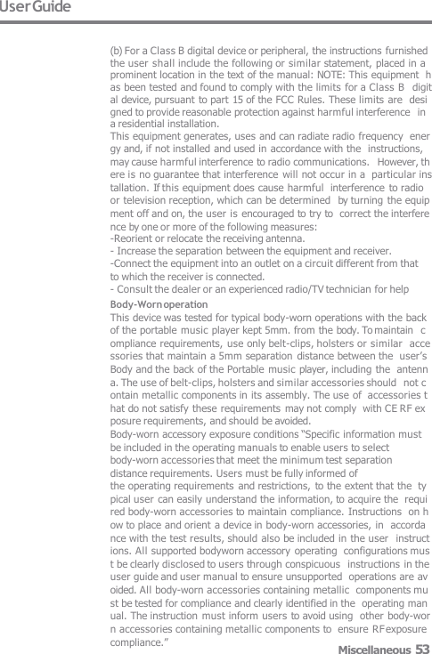 User Guide (b) For a Class B digital device or peripheral, the instructions furnished the user shall include the following or similar statement, placed in a prominent location in the text of the manual: NOTE: This equipment  has been tested and found to comply with the limits for a Class B  digital device, pursuant to part 15 of the FCC Rules. These limits are  designed to provide reasonable protection against harmful interference  in a residential installation. This equipment generates, uses and can radiate radio frequency  energy and, if not installed and used in accordance with the  instructions, may cause harmful interference to radio communications.  However, there is no guarantee that interference will not occur in a  particular installation. If this equipment does cause harmful  interference to radio or television reception, which can be determined  by turning the equipment off and on, the user is encouraged to try to  correct the interference by one or more of the following measures: -Reorient or relocate the receiving antenna.- Increase the separation between the equipment and receiver. -Connect the equipment into an outlet on a circuit different from that to which the receiver is connected. - Consult the dealer or an experienced radio/TV technician for help Body-Worn operation This device was tested for typical body-worn operations with the back  of the portable music player kept 5mm. from the body. To maintain  compliance requirements,  use only belt-clips, holsters or similar  accessories that maintain a 5mm separation  distance between the  user’s Body and the back of the Portable music player, including the  antenna. The use of belt-clips, holsters and similar accessories should  not contain metallic components in its assembly. The use of  accessories that do not satisfy these requirements may not comply  with CE RF exposure requirements, and should be avoided. Body-worn accessory exposure conditions “Specific information must be included in the operating manuals to enable users to select body-worn accessories that meet the minimum test separation distance requirements. Users must be fully informed of the operating requirements  and restrictions, to the extent that the  typical user can easily understand the information, to acquire the  required body-worn accessories to maintain compliance. Instructions  on how to place and orient a device in body-worn accessories, in  accordance with the test results, should also be included in the user  instructions. All supported bodyworn accessory operating  configurations must be clearly disclosed to users through conspicuous  instructions in the user guide and user manual to ensure unsupported  operations are avoided. All body-worn accessories containing metallic  components must be tested for compliance and clearly identified in the  operating manual. The instruction must inform users to avoid using  other body-worn accessories containing metallic components to  ensure RF exposure compliance.” Miscellaneous 53 