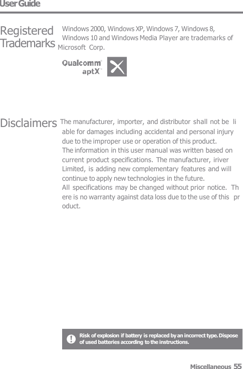 User Guide Disclaimers The manufacturer, importer, and distributor shall not be  liable for damages including accidental and personal injury  due to the improper use or operation of this product. The information in this user manual was written based on  current product specifications. The manufacturer, iriver  Limited, is adding new complementary features and will  continue to apply new technologies in the future. All specifications may be changed without prior notice.  Th ere is no warranty against data loss due to the use of this  pr oduct. Registered Windows 2000, Windows XP, Windows 7, Windows 8, Windows 10 and Windows Media Player are trademarks of Trademarks Microsoft  Corp. Risk of explosion if battery is replaced by an incorrect type. Dispose  of used batteries according to the instructions. Miscellaneous 55 