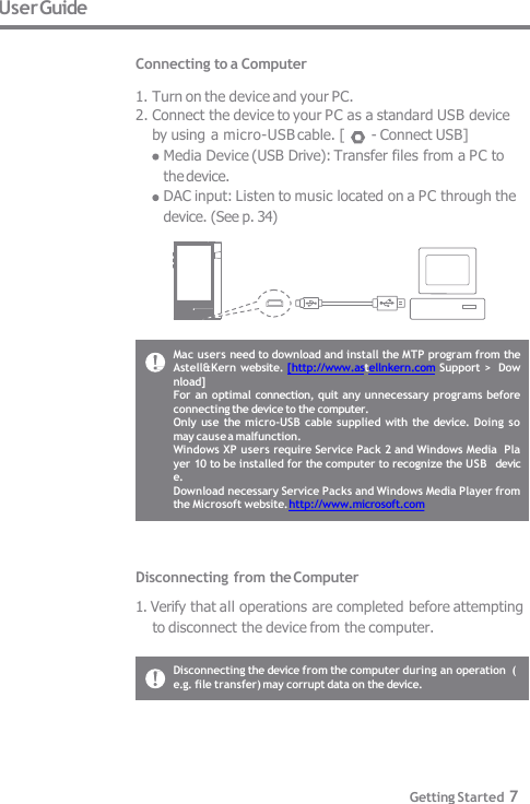 User Guide  Connecting to a Computer  1. Turn on the device and your PC. 2. Connect the device to your PC as a standard USB device  by using a micro-USB cable. [  - Connect USB] Media Device (USB Drive): Transfer files from a PC to  the device. DAC input: Listen to music located on a PC through the  device. (See p. 34) Mac users need to download and install the MTP program from the  Astell&amp;Kern website. [http://www.astellnkern.com Support &gt;  Download] For  an optimal connection, quit any unnecessary programs before  connecting the device to the computer. Only use the micro-USB cable supplied with  the device.  Doing so  may cause a malfunction. Windows XP users require Service Pack 2 and Windows Media  Player 10 to be installed for the computer to recognize the USB  device. Download necessary Service Packs and Windows Media Player from  the Microsoft website. http://www.microsoft.com Disconnecting from the Computer 1. Verify that all operations are completed before attempting  to disconnect the device from the computer. Disconnecting the device from the computer during an operation  (e.g. file transfer) may corrupt data on the device. Getting Started 7 