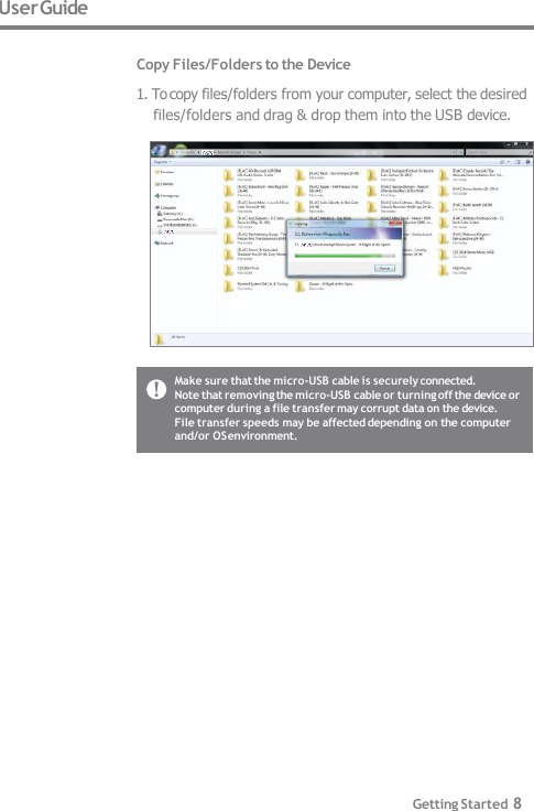 User Guide  Copy Files/Folders to the Device 1. To copy files/folders from your computer, select the desired  files/folders and drag &amp; drop them into the USB device. Make sure that the micro-USB cable is securely connected. Note that removing the micro-USB cable or turning off the device or  computer during a file transfer may corrupt data on the device. File transfer speeds may be affected depending on the computer  and/or OS environment. Getting Started 8 