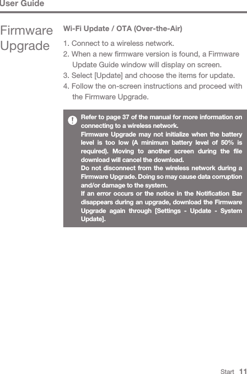 Start   11User GuideRefer to page 37 of the manual for more information on connecting to a wireless network.Firmware Upgrade may not initialize when the battery level is too low (A minimum battery level of 50% is required). Moving to another screen during the file download will cancel the download.Do not disconnect from the wireless network during a Firmware Upgrade. Doing so may cause data corruption and/or damage to the system.If an error occurs or the notice in the Notification Bar disappears during an upgrade, download the Firmware Upgrade again through [Settings - Update - System Update].Wi-Fi Update / OTA (Over-the-Air)1. Connect to a wireless network.2. When a new firmware version is found, a Firmware   Update Guide window will display on screen.3. Select [Update] and choose the items for update.4. Follow the on-screen instructions and proceed with   the Firmware Upgrade.Firmware Upgrade