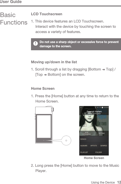 Using the Device   12Basic FunctionsLCD Touchscreen1. This device features an LCD Touchscreen.  Interact with the device by touching the screen to   access a variety of features.Home ScreenHome Screen1. Press the [Home] button at any time to return to the   Home Screen.2. Long press the [Home] button to move to the Music  Player.Do not use a sharp object or excessive force to prevent damage to the screen.User GuideMoving up/down in the list1. Scroll through a list by dragging [Bottom     Top] /   [Top     Bottom] on the screen.