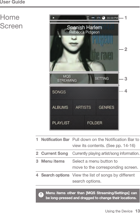 Using the Device   13User GuideMenu items other than [MQS Streaming/Settings] can be long-pressed and dragged to change their locations.Pull down on the Notification Bar to view its contents. (See pp. 14-16)Currently playing artist/song information. Select a menu button tomove to the corresponding screen.View the list of songs by different search options.Notification Bar Current SongMenu itemsSearch options1  2341234Home Screen