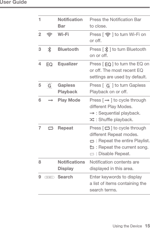 Press the Notification Bar to close.Press [       ] to turn Wi-Fi on or off.Press [     ] to turn Bluetooth on or off.Press [       ] to turn the EQ on or off. The most recent EQ settings are used by default.Press [       ] to turn Gapless Playback on or off.Press [      ] to cycle through different Play Modes.     : Sequential playback.     : Shuffle playback.Press [      ] to cycle through different Repeat modes.     : Repeat the entire Playlist.     : Repeat the current song.     : Disable Repeat.Notification contents are displayed in this area.Enter keywords to display a list of items containing the search terms.Using the Device   15User GuideNotification BarWi-Fi Bluetooth Equalizer Gapless PlaybackPlay Mode Repeat Notifications DisplaySearch 1 2 3 4 5 6 7 89