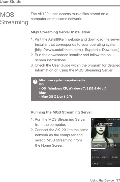 Using the Device   17MQS Streaming Server Installation1. Visit the Astell&amp;Kern website and download the server   installer that corresponds to your operating system.   [http://www.astellnkern.com &gt; Support &gt; Download]2. Run the downloaded installer and follow the on-  screen instructions.3. Check the User Guide within the program for detailed   information on using the MQS Streaming Server.The AK120 II can access music files stored on a computer on the same network.MQS StreamingMinimum system requirements. PC- OS : Windows XP, Windows 7, 8 (32 &amp; 64 bit) Mac- Mac OS X Lion (10.7)Running the MQS Streaming Server1. Run the MQS Streaming Server   from the computer.2. Connect the AK120 II to the same   network as the computer and   select [MQS Streaming] from   the Home Screen.User Guide