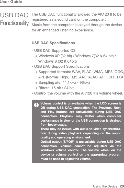 Using the Device   29User GuideUSB DAC Specifications- USB DAC Supported OS  + Windows XP (32 bit) / Windows 7(32 &amp; 64 bit) /      Windows 8 (32 &amp; 64bit)- USB DAC Support Specifications  + Supported formats: WAV, FLAC, WMA, MP3, OGG,      APE (Normal, High, Fast), AAC, ALAC, AIFF, DFF, DSF  + Sampling ate: 44.1kHz - 96kHz  + Bitrate: 16 bit / 24 bit- Control the volume with the AK120 II&apos;s volume wheel.Volume control is unavailable when the LCD screen is Off during USB DAC connection. The Previous, Next, and Play buttons are unavailable during USB DAC connection. Playback may stutter when computer performance is slow or the USB connection is strained from heavy usage.There may be issues with audio-to-video synchroniza-tion during video playback depending on the sound quality and operating environment.Optical output (S/PDIF) is unavailable during USB DAC connection. Volume cannot be adjusted via the Windows volume control. The volume wheel on the device or volume control on the appropriate program must be used to adjust the volume.USB DAC FunctionalityThe USB DAC functionality allowed the AK120 II to be registered as a sound card on the computer. Music from the computer is played through the device for an enhanced listening experience.