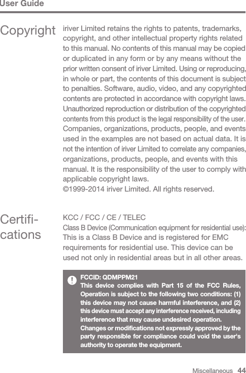 Miscellaneous   44User GuideCertifi-cationsKCC / FCC / CE / TELECClass B Device (Communication equipment for residential use):This is a Class B Device and is registered for EMC requirements for residential use. This device can be used not only in residential areas but in all other areas.FCCID: QDMPPM21This device complies with Part 15 of the FCC Rules, Operation is subject to the following two conditions: (1) this device may not cause harmful interference, and (2) this device must accept any interference received, including interference that may cause undesired operation.Changes or modifications not expressly approved by the party responsible for compliance could void the user&apos;s authority to operate the equipment.Copyright iriver Limited retains the rights to patents, trademarks, copyright, and other intellectual property rights related to this manual. No contents of this manual may be copied or duplicated in any form or by any means without the prior written consent of iriver Limited. Using or reproducing, in whole or part, the contents of this document is subject to penalties. Software, audio, video, and any copyrighted contents are protected in accordance with copyright laws.Unauthorized reproduction or distribution of the copyrighted contents from this product is the legal responsibility of the user.Companies, organizations, products, people, and events used in the examples are not based on actual data. It is not the intention of iriver Limited to correlate any companies, organizations, products, people, and events with this manual. It is the responsibility of the user to comply with applicable copyright laws.©1999-2014 iriver Limited. All rights reserved.