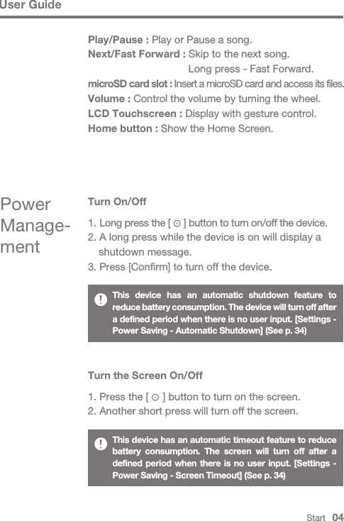 User GuideThis device has an automatic shutdown feature to reduce battery consumption. The device will turn off after a defined period when there is no user input. [Settings - Power Saving - Automatic Shutdown] (See p. 34)This device has an automatic timeout feature to reduce battery consumption. The screen will turn off after a defined period when there is no user input. [Settings - Power Saving - Screen Timeout] (See p. 34)Turn the Screen On/Off1. Press the [     ] button to turn on the screen.2. Another short press will turn off the screen.Turn On/Off1. Long press the [     ] button to turn on/off the device.2. A long press while the device is on will display a   shutdown message.3. Press [Confirm] to turn off the device.Power Manage-mentStart   04Play/Pause : Play or Pause a song.Next/Fast Forward : Skip to the next song.   Long press - Fast Forward.microSD card slot : Insert a microSD card and access its files.Volume : Control the volume by turning the wheel.LCD Touchscreen : Display with gesture control.Home button : Show the Home Screen.