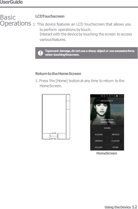 Toprevent damage, do not use a sharp object or use excessive force  when touching thescreen. Basic LCDTouchscreen Operations 1. This device features an LCD touchscreen that allows you  to perform operations by touch. Interact with the device by touching the screen to access  various features. UserGuide HomeScreen Using the Device 12 Return to the Home Screen 1. Press the [Home] button at any time to return to the  Home Screen. 