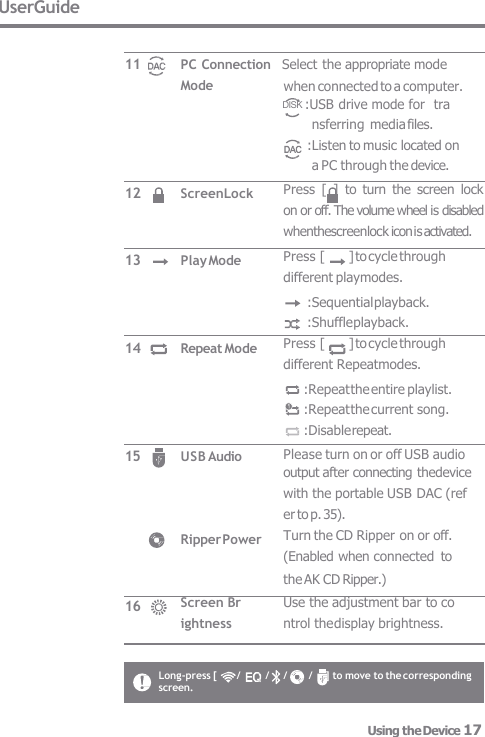 Long-press [      /  /    /  /    ] to move to the corresponding  screen. UserGuide Mode ScreenLock Play Mode Repeat Mode USB Audio Ripper Power Screen Br  ightness 11 12 13 14 15 16 PC Connection   Select the appropriate mode Press  [  ]  to  turn  the  screen  lock  on or off. The volume wheel is disabled  whenthescreenlock icon is activated. Press [  ] to cycle through  different playmodes. :Sequential playback. :Shuffle playback. Press [  ] to cycle through  different Repeatmodes. :Repeat the entire playlist. :Repeat the current song. :Disable repeat. Please turn on or off USB audio output after connecting thedevice  with the portable USB DAC (ref  er to p. 35). Turn the CD Ripper on or off.  (Enabled when connected  to the AK CD Ripper.) Use the adjustment bar to co  ntrol the display brightness. when connected to a computer. DISK :USB drive mode for  tra nsferring media files. :Listen to music located on a PC through the device. Using the Device 17 