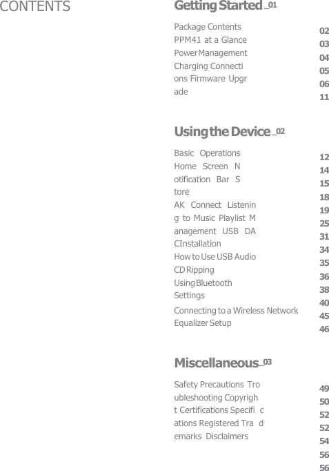 Package Contents  PPM41 at a Glance  Power Management  Charging Connecti  ons Firmware Upgr  ade 02 03 04 05 06 11 Getting Started _01 Basic  Operations  Home  Screen  N  otification  Bar  S  tore AK  Connect  Listenin  g  to Music Playlist  M  anagement  USB DA  CInstallation How to Use USB Audio  CD Ripping Using Bluetooth  Settings Connecting to a Wireless Network  Equalizer Setup 12 14 15 18 19 25 31 34 35 36 38 40 45 46 Using the Device _02 Safety Precautions Tro  ubleshooting Copyrigh  t Certifications Specifi  cations Registered Tra  demarks  Disclaimers 49 50 52 52 54 56 56 Miscellaneous _03 CONTENTS 