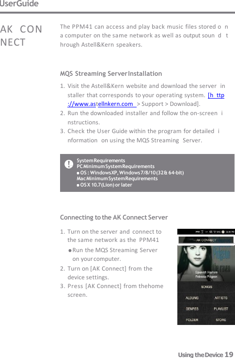 System Requirements PC Minimum System Requirements OS : Windows XP, Windows 7/8/10 (32 &amp; 64-bit)  Mac Minimum System Requirements OS X 10.7 (Lion) or later UserGuide MQS Streaming Server Installation 1. Visit the Astell&amp;Kern  website and download the server  installer that corresponds to your operating system.  [h  ttp://www.astellnkern.com   &gt; Support &gt; Download]. 2. Run the downloaded installer  and follow the on-screen  instructions. 3. Check the User Guide within the program for detailed  information  on using the MQS Streaming  Server. The PPM41 can access and play back music files stored o  n a computer on the same network as well as output soun  d   through Astell&amp;Kern  speakers. AK   CON NECT Connecting to the AK Connect Server  1. Turn on the server and  connect to        the same network as the  PPM41      Run the MQS Streaming Server  on your computer. 2. Turn on [AK Connect] from the device settings. 3. Press [AK Connect] from thehome  screen. Using the Device 19 