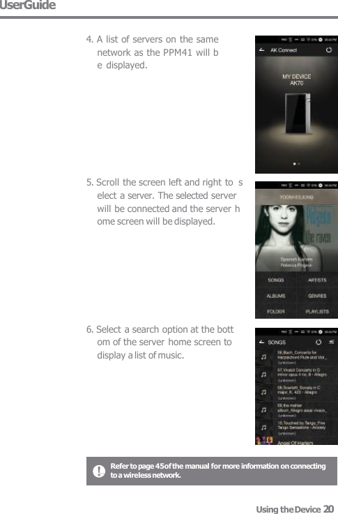 UserGuide  4. A list of servers on the same  network as the PPM41 will b  e  displayed. 5. Scroll the screen left and right to  select a server. The selected server  will be connected and the server h  ome screen will be displayed. 6. Select a search option at the bott  om of the server home screen to  display a list of music. Refer to page 45of the manual for more information on connecting  to a wireless network. Using the Device 20 