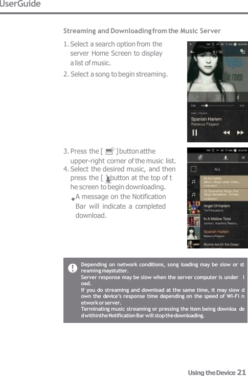 UserGuide  Streaming and Downloading from the Music Server 1. Select a search option from the  server Home Screen to display  a list of music. 2. Select a song to begin streaming. 3. Press the [  ] button atthe upper-right corner of the music list. 4. Select the desired music, and then press the [ ] button at the top of t  he screen to begin downloading. A message on the Notification  Bar  will  indicate a  completed  download. Depending on  network conditions, song loading may be  slow or st  reaming maystutter. Server response may be slow when the server computer is under   load. If you do streaming and download at the same time, it may slow  d  own the device’s response time depending on  the speed of Wi-Fi n  etworkor server. Terminating music streaming or pressing the item being downloa  ded withinthe Notification Bar will stop the downloading. Using the Device 21 