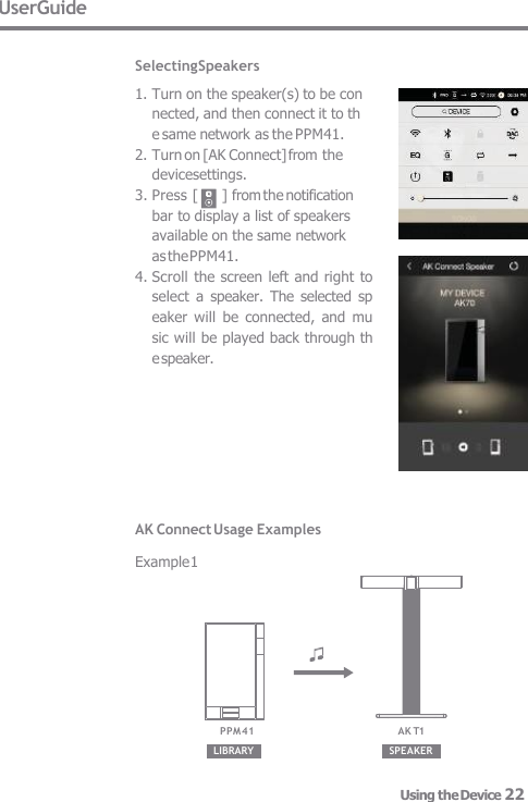 UserGuide  Selecting Speakers 1. Turn on the speaker(s) to be con  nected, and then connect it to th  e same network as the PPM41. 2. Turn on [AK Connect] from the  devicesettings. 3. Press [  ] from the notification  bar to display a list of speakers  available on the same network  as the PPM41. 4. Scroll the screen left and right to  select  a  speaker.  The selected  sp  eaker  will  be  connected,  and mu  sic will be played back through th  e speaker. AK Connect Usage Examples  Example 1 LIBRARY SPEAKER AK T1 PPM41 Using the Device 22 