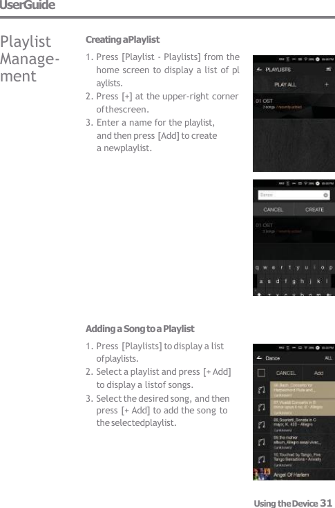 UserGuide Playlist  Manage-  ment Using the Device 31 Creating aPlaylist 1. Press [Playlist - Playlists] from the  home screen to display a list of pl  aylists. 2. Press [+] at the upper-right corner  of thescreen. 3. Enter a name for the playlist, and then press [Add] to create a newplaylist. Adding a Song to a Playlist 1. Press [Playlists] to display a list  of playlists. 2. Select a playlist and press [+ Add]  to display a listof songs. 3. Select the desired song, and then press [+ Add] to add the song to  the selectedplaylist. 