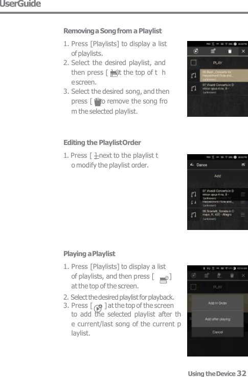 UserGuide  Removing a Song from a Playlist 1. Press [Playlists] to display a list  of playlists. 2. Select the desired playlist, and  then press [ ] at the top of t  he screen. 3. Select the desired song, and then  press [ ] to remove the song fro m the selected playlist. Editing the Playlist Order 1. Press [ ] next to the playlist t  o modify the playlist order. Playing a Playlist 1. Press [Playlists] to display a list  of playlists, and then press [  ]  at the top of the screen. 2. Select the desired playlist for playback. 3. Press [  ] at the top of the screen to  add  the  selected playlist  after  th  e current/last song of the current p  laylist. Using the Device 32 