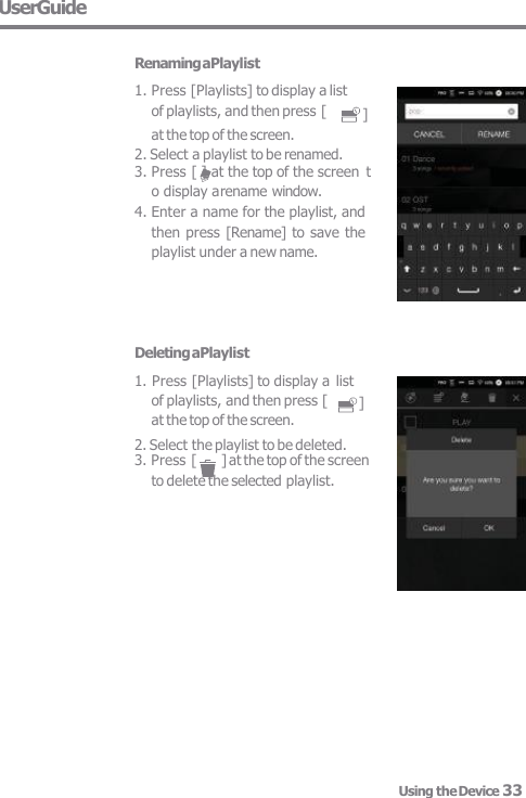 UserGuide Deleting aPlaylist 1. Press [Playlists] to display a list ] of playlists, and then press [  at the top of the screen. 2. Select the playlist to be deleted. 3. Press [  ] at the top of the screen  to delete the selected playlist. ] Renaming aPlaylist 1. Press [Playlists] to display a list  of playlists, and then press [ at the top of the screen. 2. Select a playlist to be renamed. 3. Press [ ] at the top of the screen  t  o display a rename window. 4. Enter a name for the playlist, and  then press [Rename] to save the  playlist under a new name. Using the Device 33 