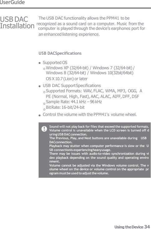 UserGuide USB DAC USB DACSpecifications  Supported OS Windows XP (32/64-bit) / Windows 7 (32/64-bit) / Windows 8 (32/64-bit) / Windows 10(32bit/64bit)  OS X 10.7 (Lion) or later USB DAC Support Specifications Supported Formats: WAV, FLAC, WMA, MP3, OGG,  A PE (Normal, High, Fast), AAC, ALAC, AIFF, DFF, DSF Sample Rate: 44.1 kHz – 96 kHz  Bit Rate: 16-bit/24-bit Control the volume with the PPM41&apos;s volume wheel. The USB DAC functionality allows the PPM41 to be Installation recognized as a sound card on a computer. Music from the computer is played through the device’s earphones port for  an enhanced listening experience. Sound will not play back for files that exceed the supported formats.  Volume control is unavailable when the LCD screen is turned off d  uring USB DAC connection. The Previous, Play, and Next buttons are unavailable during   USB DACconnection. Playback may stutter when computer performance is slow or the  USB connectionis experiencing heavy usage. There  may be issues with audio-to-video synchronization  during vi  deo playback  depending on the sound quality and operating enviro  nment. Volume cannot be adjusted via the Windows volume control. The v  olume wheel on the device or volume control on the appropriate  program must be used to adjust the volume. Using the Device 34 