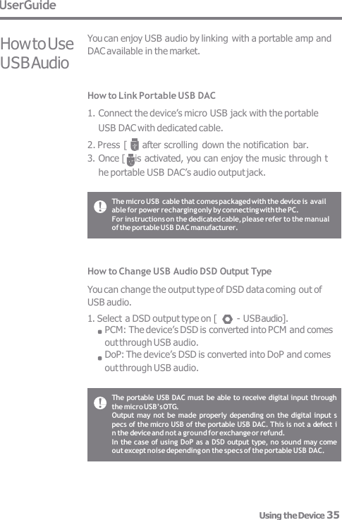 UserGuide How to Use USB Audio You can enjoy USB audio by linking with a portable amp and  DAC available in the market. How to Link Portable USB DAC 1. Connect the device’s micro USB jack with the portable  USB DAC with dedicated cable. 2. Press [   ] after scrolling down the notification  bar. 3. Once [ ] is activated, you can enjoy the music through t he portable USB DAC’s audio output jack. How to Change USB Audio DSD Output Type You can change the output type of DSD data coming out of  USB audio. 1. Select a DSD output type on [  - USB audio]. PCM: The device’s DSD is converted into PCM and comes out through USB audio. DoP: The device’s DSD is converted into DoP and comes  out through USB audio. The micro USB cable that comes packaged with the device is avail  able for power recharging only by connecting with the PC. For instructions on the dedicated cable, please refer to the manual  of the portable USB DAC manufacturer. The portable USB DAC must be able to receive digital input through  the micro USB’s OTG. Output  may not be made properly depending on the digital input s  pecs of the micro USB of the portable USB DAC. This is not a defect i  n the device and not a ground for exchange or refund. In the case of using DoP as a DSD output type, no sound may come  out except noise depending on the specs of the portable USB DAC. Using the Device 35 