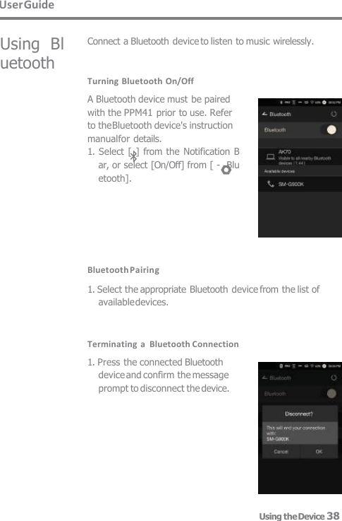 User Guide Using  Bl uetooth Connect a Bluetooth device to listen to music wirelessly. Turning Bluetooth On/Off A Bluetooth device must be paired  with the PPM41 prior to use. Refer  to the Bluetooth device&apos;s instruction  manualfor details. 1. Select [  ] from the Notification  B  ar, or select [On/Off] from [ -  Bluetooth]. Bluetooth Pairing  1. Select the appropriate Bluetooth device from the list of available devices. Terminating a  Bluetooth Connection 1. Press the connected Bluetooth  device and confirm the message  prompt to disconnect the device. Using the Device 38 