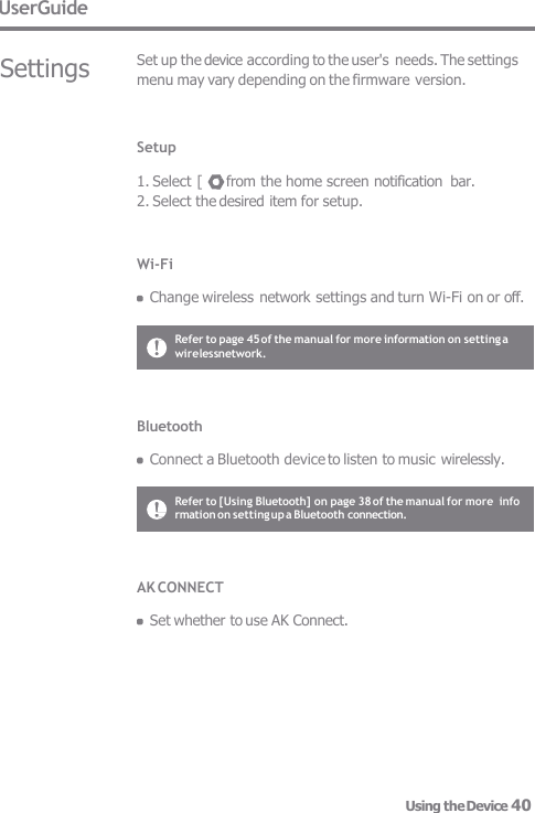 UserGuide Settings Set up the device according to the user&apos;s needs. The settings  menu may vary depending on the firmware version. Setup  1. Select [   ] from the home screen notification  bar. 2. Select the desired item for setup. Wi-Fi  Change wireless network settings and turn Wi-Fi on or off. Bluetooth  Connect a Bluetooth device to listen to music wirelessly. Refer to page 45 of the manual for more information on setting a wirelessnetwork. Refer to [Using Bluetooth] on page 38 of the manual for more  info  rmation on setting up a Bluetooth connection. AK CONNECT  Set whether to use AK Connect. Using the Device 40 