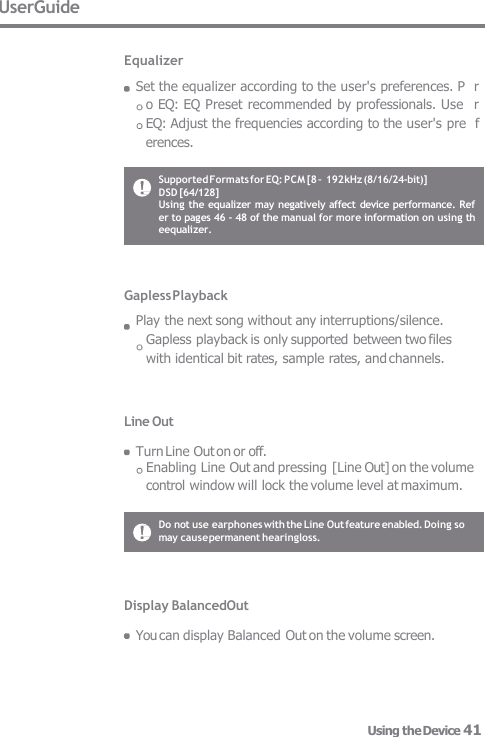 Gapless Playback Play the next song without any interruptions/silence.   Gapless playback is only supported between two files  with identical bit rates, sample rates, and channels. Line Out  Turn Line Out on or off. Enabling Line Out and pressing [Line Out] on the volume control window will lock the volume level at maximum. UserGuide  Equalizer Set the equalizer according to the user&apos;s preferences. P  ro EQ: EQ Preset recommended by professionals. Use  r EQ: Adjust the frequencies according to the user&apos;s pre  ferences. Display BalancedOut  You can display Balanced Out on the volume screen. Do not use earphones with the Line Out feature enabled. Doing so may cause permanent hearingloss. Supported Formats for EQ: PCM [8 – 192 kHz (8/16/24-bit)]  DSD [64/128] Using the equalizer may negatively affect device performance. Ref  er to pages 46 - 48 of the manual for more information on using th  eequalizer. Using the Device 41 