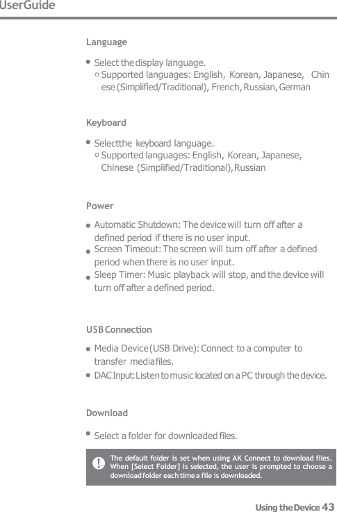 The default folder is set when using AK Connect to download files.  When [Select Folder] is selected, the user is prompted to choose a  download folder each time a file is downloaded. UserGuide  Language  Select the display language. Supported languages: English, Korean, Japanese,   Chin ese (Simplified/Traditional), French, Russian, German   Keyboard  Selectthe  keyboard language. Supported languages: English, Korean, Japanese, Chinese (Simplified/Traditional), Russian Power Automatic Shutdown: The device will turn off after a defined period if there is no user input. Screen Timeout: The screen will turn off after a defined  period when there is no user input. Sleep Timer: Music playback will stop, and the device will  turn off after a defined period. USB Connection  Media Device (USB Drive): Connect to a computer to transfer media files. DAC Input: Listen to music located on a PC through the device.   Download  Select a folder for downloaded files. Using the Device 43 